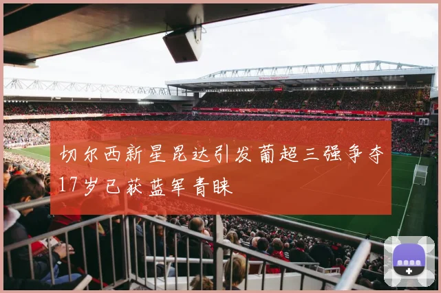 切尔西新星昆达引发葡超三强争夺17岁已获蓝军青睐