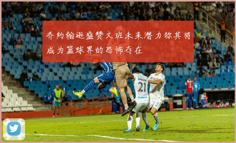 乔约翰逊盛赞文班未来潜力称其将成为篮球界的恐怖存在