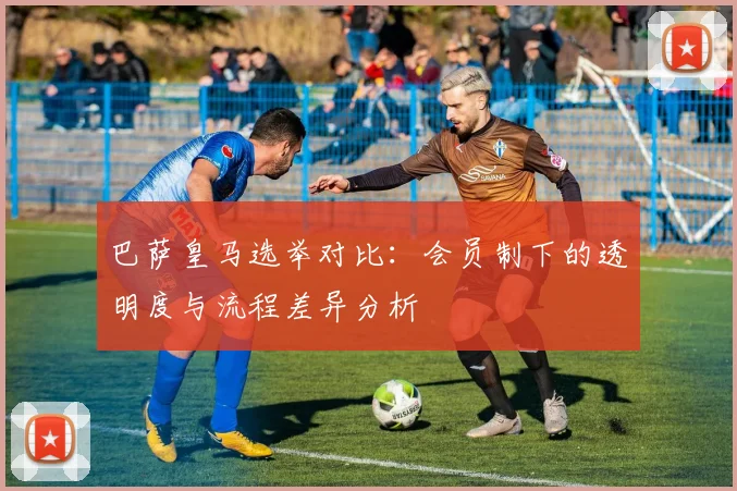 巴萨皇马选举对比：会员制下的透明度与流程差异分析