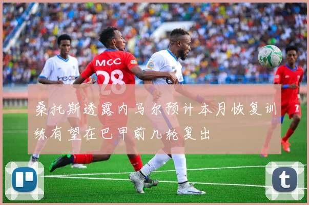 桑托斯透露内马尔预计本月恢复训练有望在巴甲前几轮复出