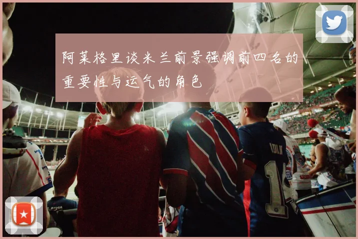 阿莱格里谈米兰前景强调前四名的重要性与运气的角色