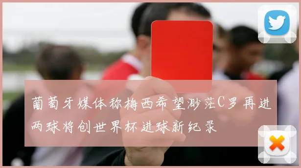 葡萄牙媒体称梅西希望渺茫C罗再进两球将创世界杯进球新纪录