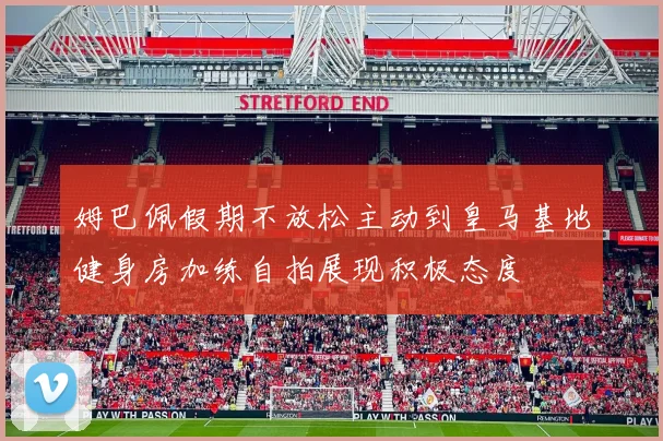 姆巴佩假期不放松主动到皇马基地健身房加练自拍展现积极态度