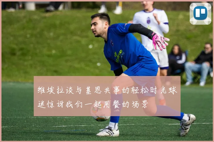 维埃拉谈与基恩共事的轻松时光球迷惊讶我们一起用餐的场景