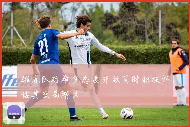 雄鹿队对希罗态度开放同时积极评估其交易潜力