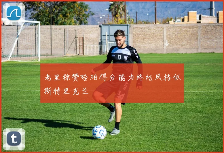 老里称赞哈珀得分能力终结风格似斯特里克兰