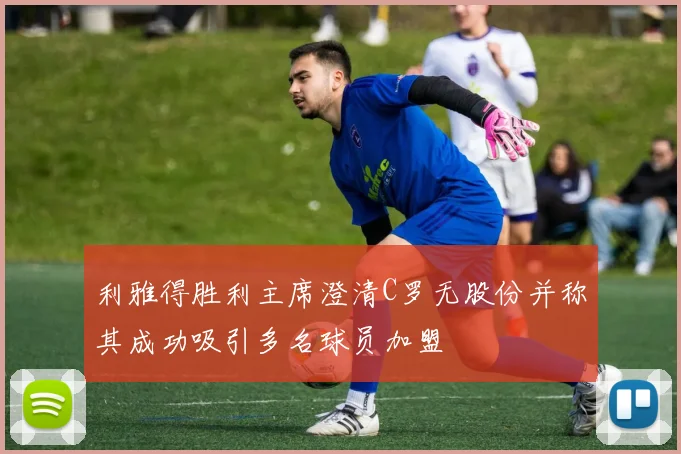 利雅得胜利主席澄清C罗无股份并称其成功吸引多名球员加盟