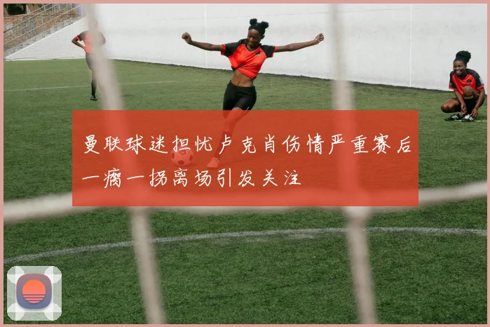 曼联球迷担忧卢克肖伤情严重赛后一瘸一拐离场引发关注
