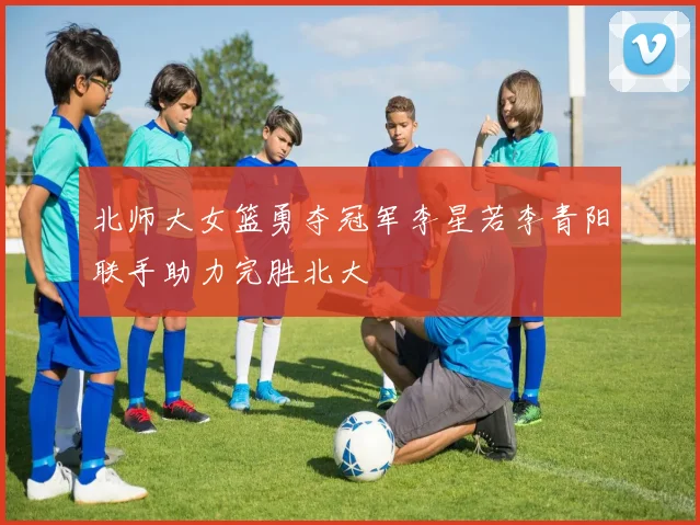 北师大女篮勇夺冠军李星若李青阳联手助力完胜北大