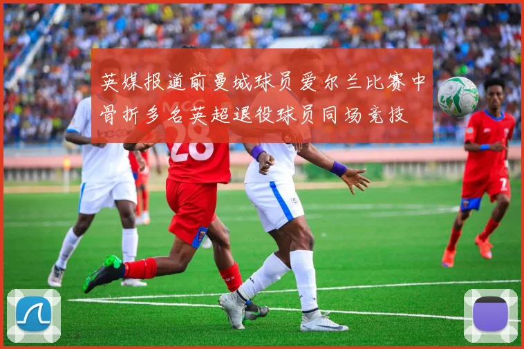 英媒报道前曼城球员爱尔兰比赛中骨折多名英超退役球员同场竞技