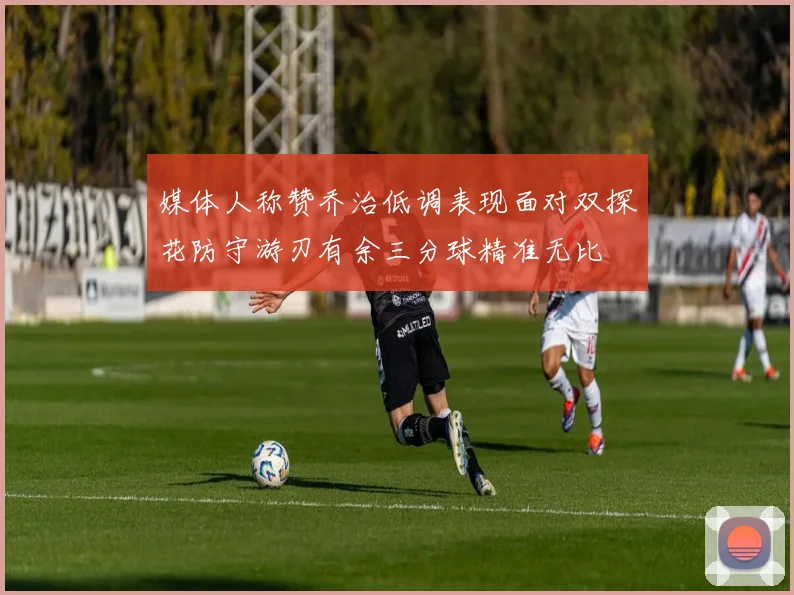 媒体人称赞乔治低调表现面对双探花防守游刃有余三分球精准无比